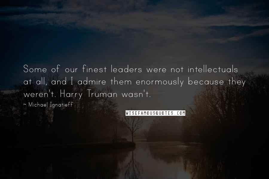 Michael Ignatieff Quotes: Some of our finest leaders were not intellectuals at all, and I admire them enormously because they weren't. Harry Truman wasn't.