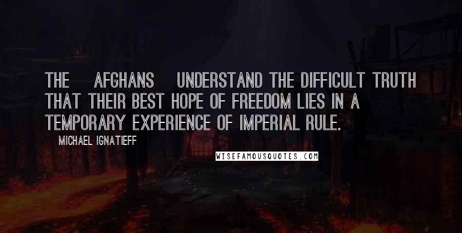 Michael Ignatieff Quotes: The [Afghans] understand the difficult truth that their best hope of freedom lies in a temporary experience of imperial rule.