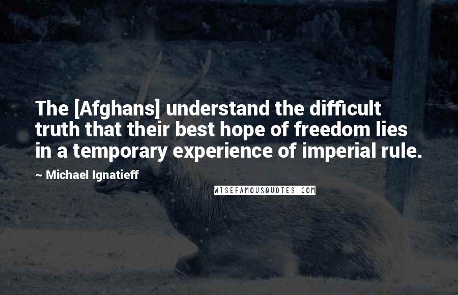 Michael Ignatieff Quotes: The [Afghans] understand the difficult truth that their best hope of freedom lies in a temporary experience of imperial rule.
