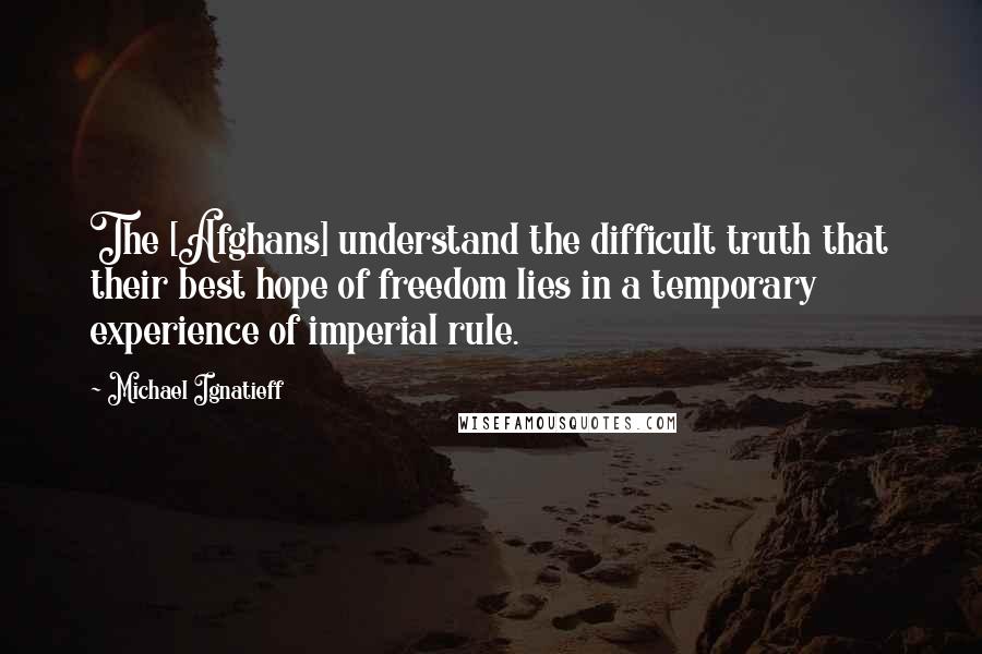 Michael Ignatieff Quotes: The [Afghans] understand the difficult truth that their best hope of freedom lies in a temporary experience of imperial rule.