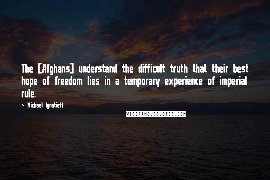 Michael Ignatieff Quotes: The [Afghans] understand the difficult truth that their best hope of freedom lies in a temporary experience of imperial rule.