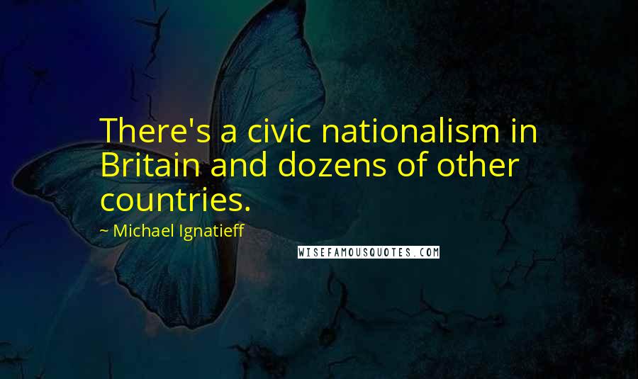 Michael Ignatieff Quotes: There's a civic nationalism in Britain and dozens of other countries.
