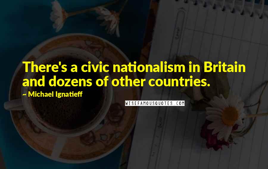 Michael Ignatieff Quotes: There's a civic nationalism in Britain and dozens of other countries.