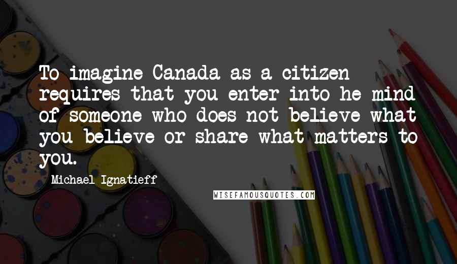 Michael Ignatieff Quotes: To imagine Canada as a citizen requires that you enter into he mind of someone who does not believe what you believe or share what matters to you.