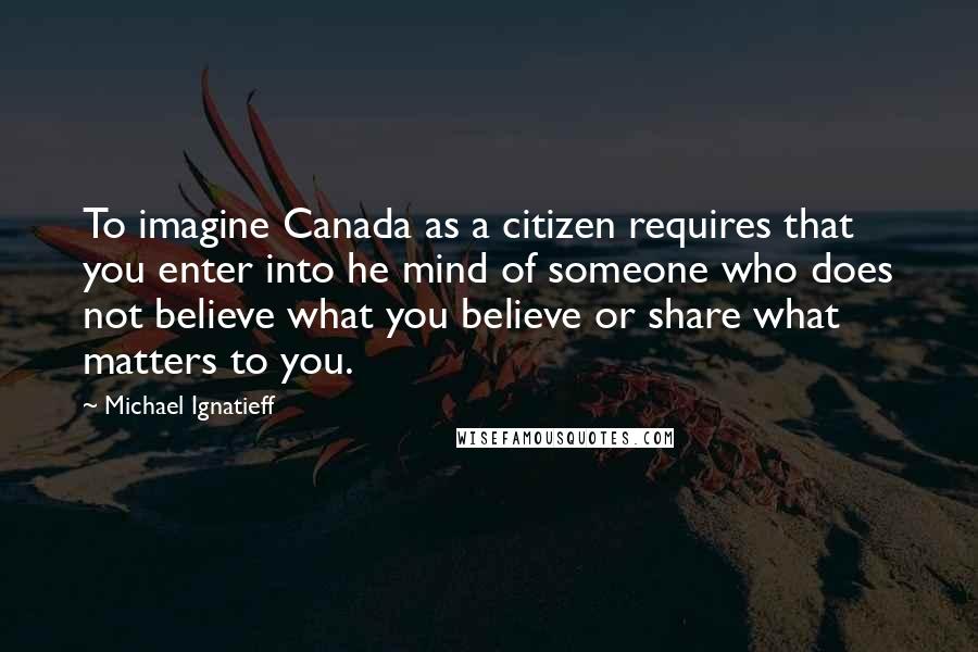 Michael Ignatieff Quotes: To imagine Canada as a citizen requires that you enter into he mind of someone who does not believe what you believe or share what matters to you.