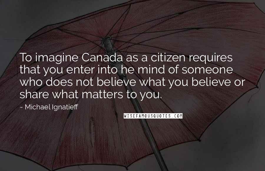 Michael Ignatieff Quotes: To imagine Canada as a citizen requires that you enter into he mind of someone who does not believe what you believe or share what matters to you.