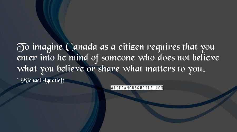 Michael Ignatieff Quotes: To imagine Canada as a citizen requires that you enter into he mind of someone who does not believe what you believe or share what matters to you.