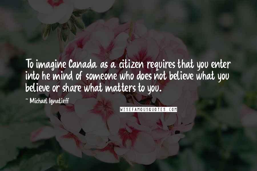 Michael Ignatieff Quotes: To imagine Canada as a citizen requires that you enter into he mind of someone who does not believe what you believe or share what matters to you.