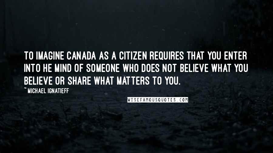 Michael Ignatieff Quotes: To imagine Canada as a citizen requires that you enter into he mind of someone who does not believe what you believe or share what matters to you.