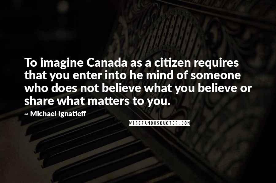 Michael Ignatieff Quotes: To imagine Canada as a citizen requires that you enter into he mind of someone who does not believe what you believe or share what matters to you.