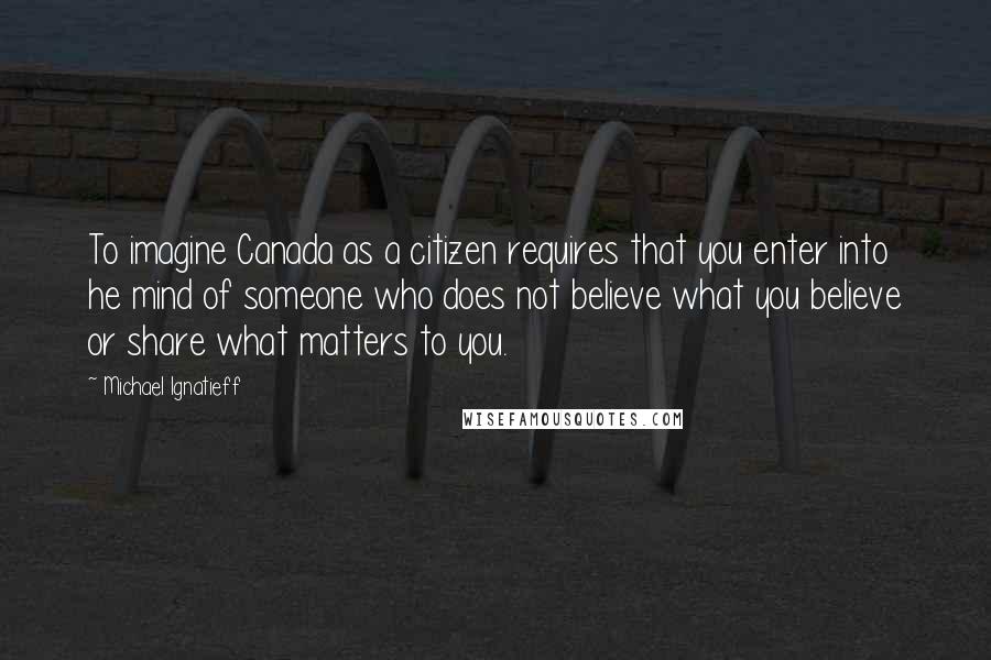 Michael Ignatieff Quotes: To imagine Canada as a citizen requires that you enter into he mind of someone who does not believe what you believe or share what matters to you.