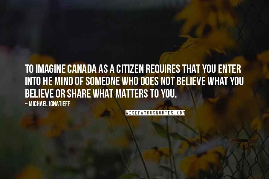 Michael Ignatieff Quotes: To imagine Canada as a citizen requires that you enter into he mind of someone who does not believe what you believe or share what matters to you.