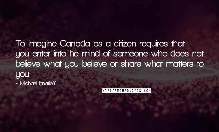 Michael Ignatieff Quotes: To imagine Canada as a citizen requires that you enter into he mind of someone who does not believe what you believe or share what matters to you.