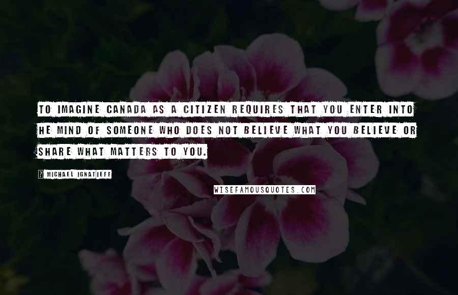 Michael Ignatieff Quotes: To imagine Canada as a citizen requires that you enter into he mind of someone who does not believe what you believe or share what matters to you.