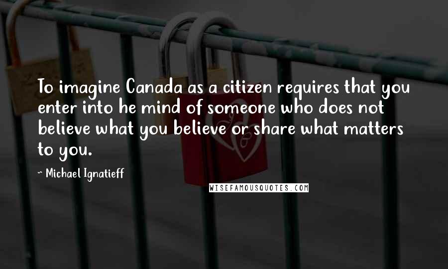 Michael Ignatieff Quotes: To imagine Canada as a citizen requires that you enter into he mind of someone who does not believe what you believe or share what matters to you.