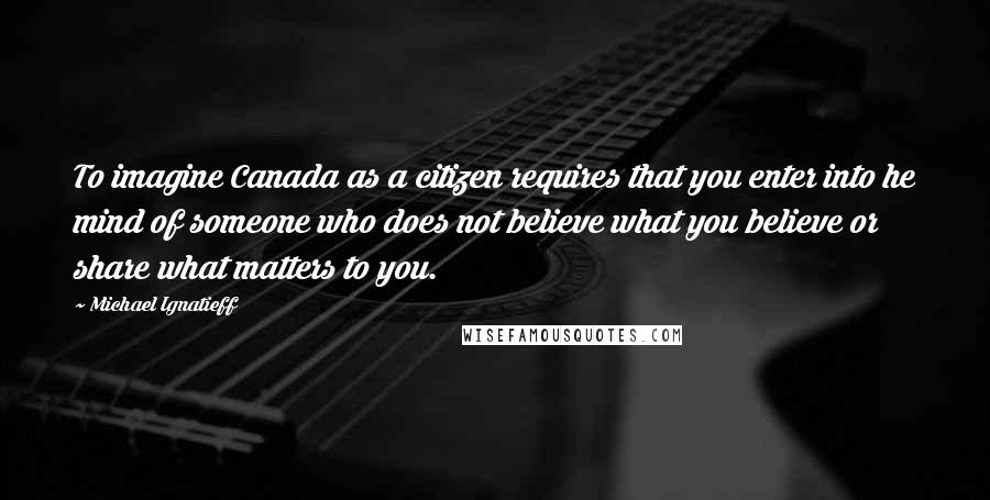 Michael Ignatieff Quotes: To imagine Canada as a citizen requires that you enter into he mind of someone who does not believe what you believe or share what matters to you.