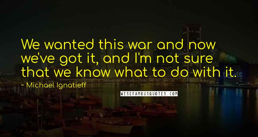 Michael Ignatieff Quotes: We wanted this war and now we've got it, and I'm not sure that we know what to do with it.