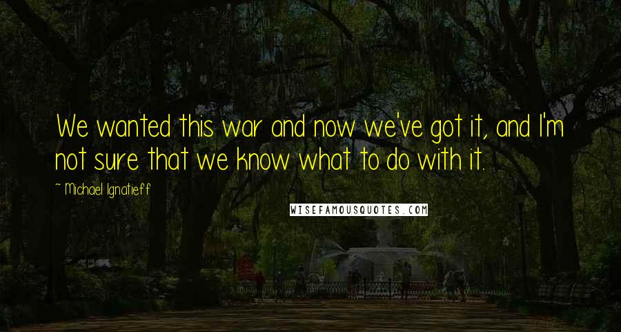 Michael Ignatieff Quotes: We wanted this war and now we've got it, and I'm not sure that we know what to do with it.