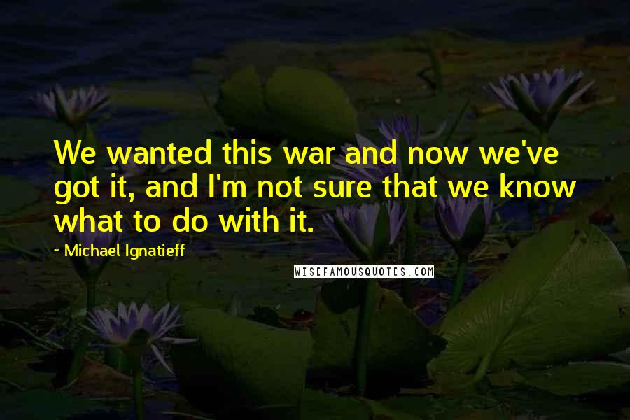 Michael Ignatieff Quotes: We wanted this war and now we've got it, and I'm not sure that we know what to do with it.