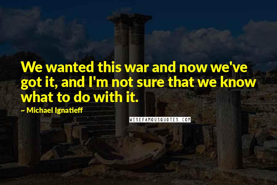 Michael Ignatieff Quotes: We wanted this war and now we've got it, and I'm not sure that we know what to do with it.