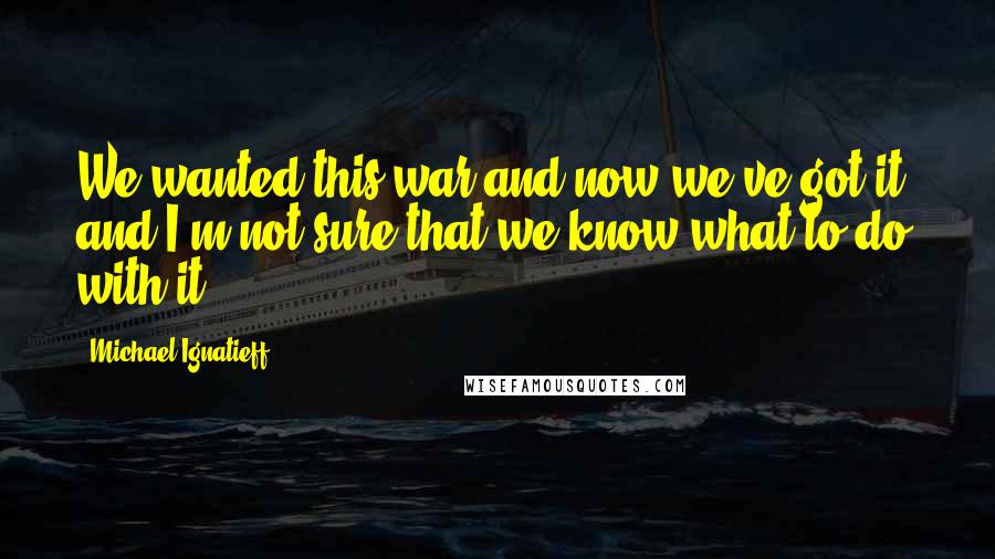 Michael Ignatieff Quotes: We wanted this war and now we've got it, and I'm not sure that we know what to do with it.