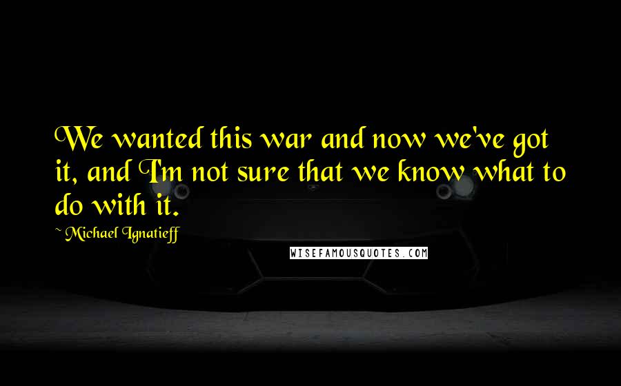 Michael Ignatieff Quotes: We wanted this war and now we've got it, and I'm not sure that we know what to do with it.