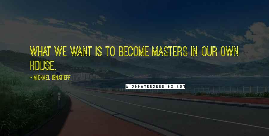 Michael Ignatieff Quotes: What we want is to become masters in our own house.