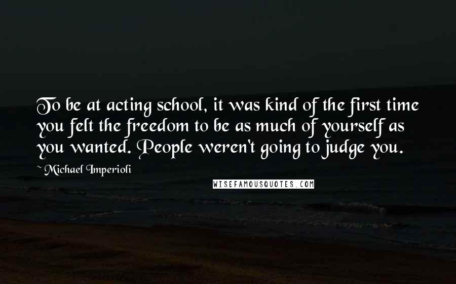 Michael Imperioli Quotes: To be at acting school, it was kind of the first time you felt the freedom to be as much of yourself as you wanted. People weren't going to judge you.