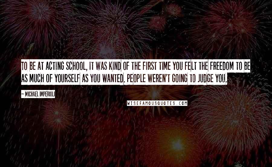 Michael Imperioli Quotes: To be at acting school, it was kind of the first time you felt the freedom to be as much of yourself as you wanted. People weren't going to judge you.