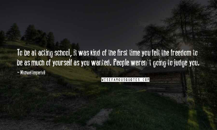 Michael Imperioli Quotes: To be at acting school, it was kind of the first time you felt the freedom to be as much of yourself as you wanted. People weren't going to judge you.