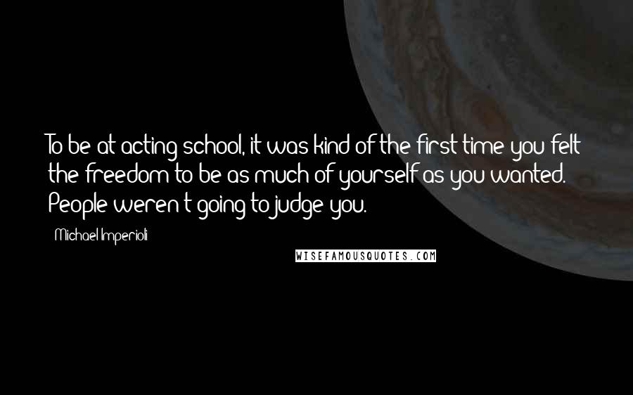 Michael Imperioli Quotes: To be at acting school, it was kind of the first time you felt the freedom to be as much of yourself as you wanted. People weren't going to judge you.