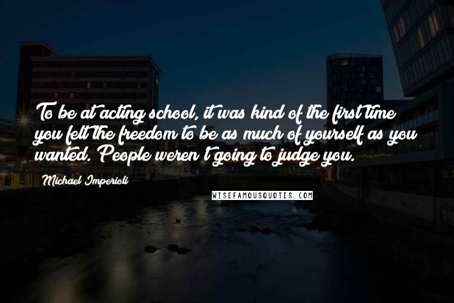 Michael Imperioli Quotes: To be at acting school, it was kind of the first time you felt the freedom to be as much of yourself as you wanted. People weren't going to judge you.