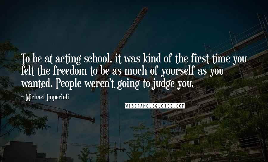 Michael Imperioli Quotes: To be at acting school, it was kind of the first time you felt the freedom to be as much of yourself as you wanted. People weren't going to judge you.