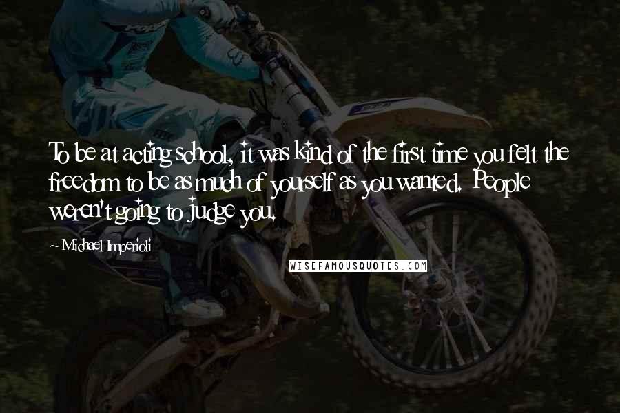 Michael Imperioli Quotes: To be at acting school, it was kind of the first time you felt the freedom to be as much of yourself as you wanted. People weren't going to judge you.