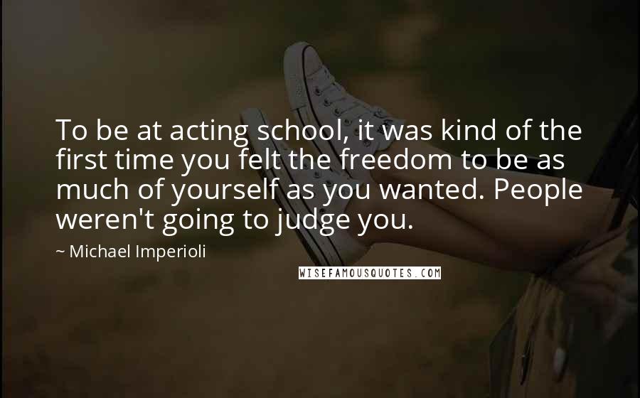 Michael Imperioli Quotes: To be at acting school, it was kind of the first time you felt the freedom to be as much of yourself as you wanted. People weren't going to judge you.