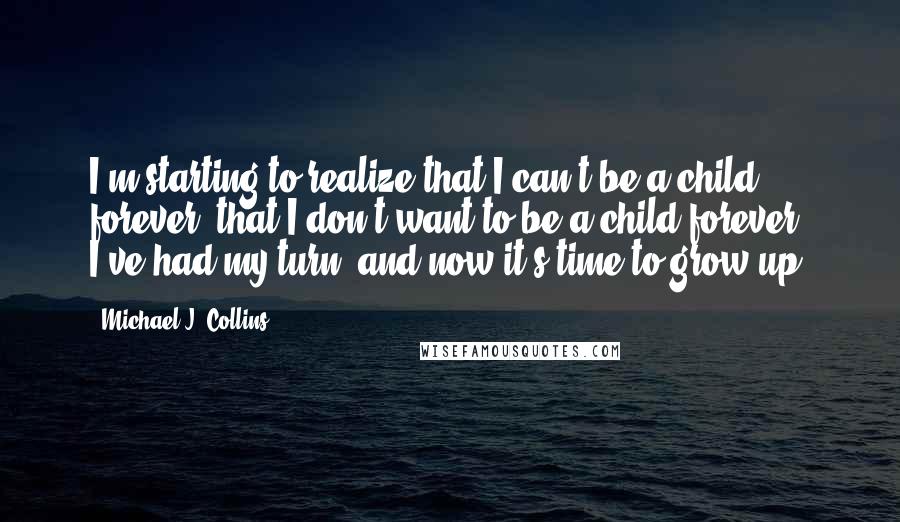 Michael J. Collins Quotes: I'm starting to realize that I can't be a child forever, that I don't want to be a child forever. I've had my turn, and now it's time to grow up.