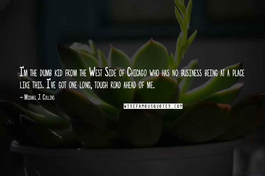 Michael J. Collins Quotes: I'm the dumb kid from the West Side of Chicago who has no business being at a place like this. I've got one long, tough road ahead of me.