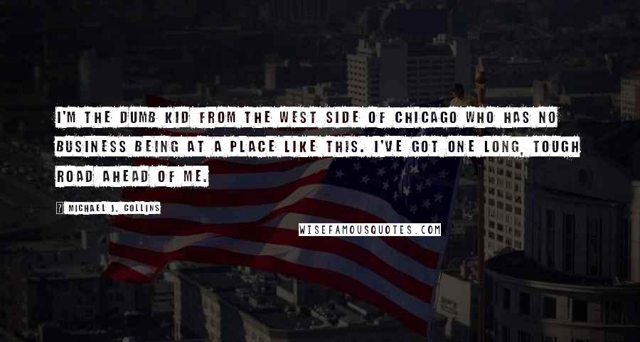 Michael J. Collins Quotes: I'm the dumb kid from the West Side of Chicago who has no business being at a place like this. I've got one long, tough road ahead of me.