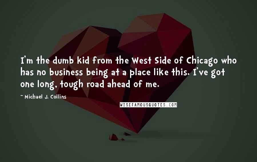 Michael J. Collins Quotes: I'm the dumb kid from the West Side of Chicago who has no business being at a place like this. I've got one long, tough road ahead of me.