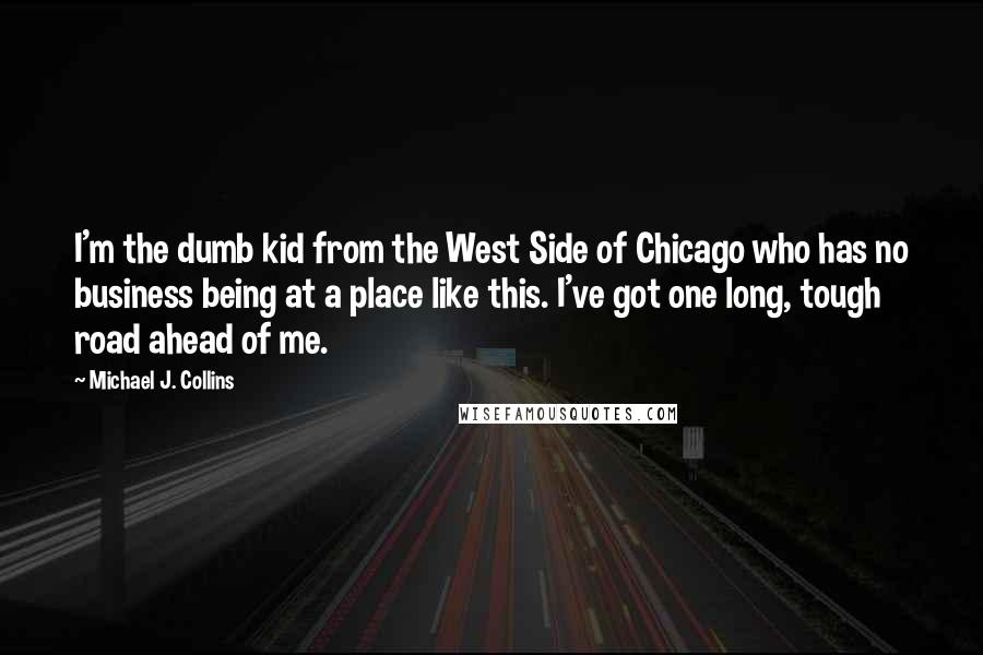 Michael J. Collins Quotes: I'm the dumb kid from the West Side of Chicago who has no business being at a place like this. I've got one long, tough road ahead of me.