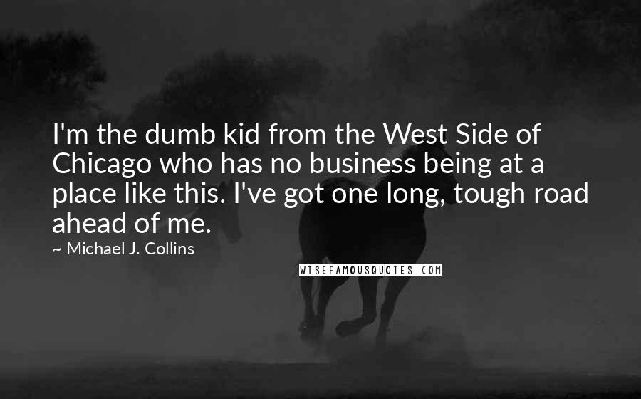 Michael J. Collins Quotes: I'm the dumb kid from the West Side of Chicago who has no business being at a place like this. I've got one long, tough road ahead of me.