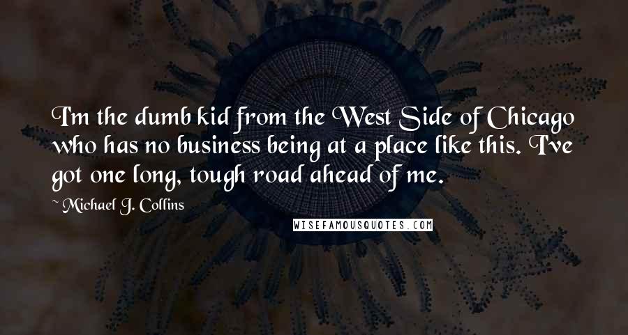 Michael J. Collins Quotes: I'm the dumb kid from the West Side of Chicago who has no business being at a place like this. I've got one long, tough road ahead of me.