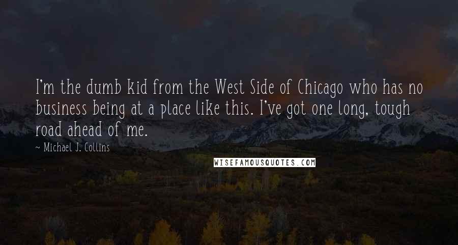 Michael J. Collins Quotes: I'm the dumb kid from the West Side of Chicago who has no business being at a place like this. I've got one long, tough road ahead of me.