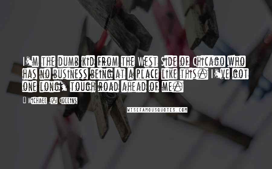 Michael J. Collins Quotes: I'm the dumb kid from the West Side of Chicago who has no business being at a place like this. I've got one long, tough road ahead of me.