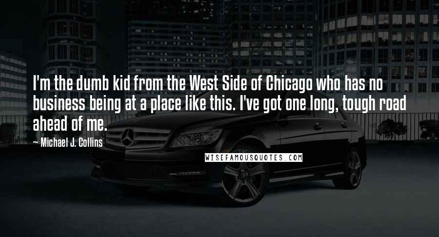 Michael J. Collins Quotes: I'm the dumb kid from the West Side of Chicago who has no business being at a place like this. I've got one long, tough road ahead of me.