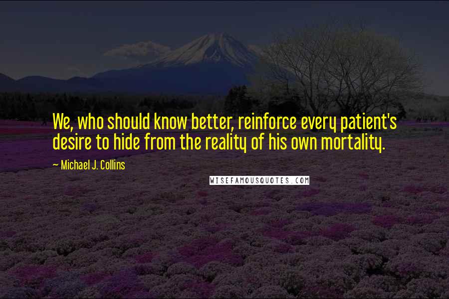 Michael J. Collins Quotes: We, who should know better, reinforce every patient's desire to hide from the reality of his own mortality.
