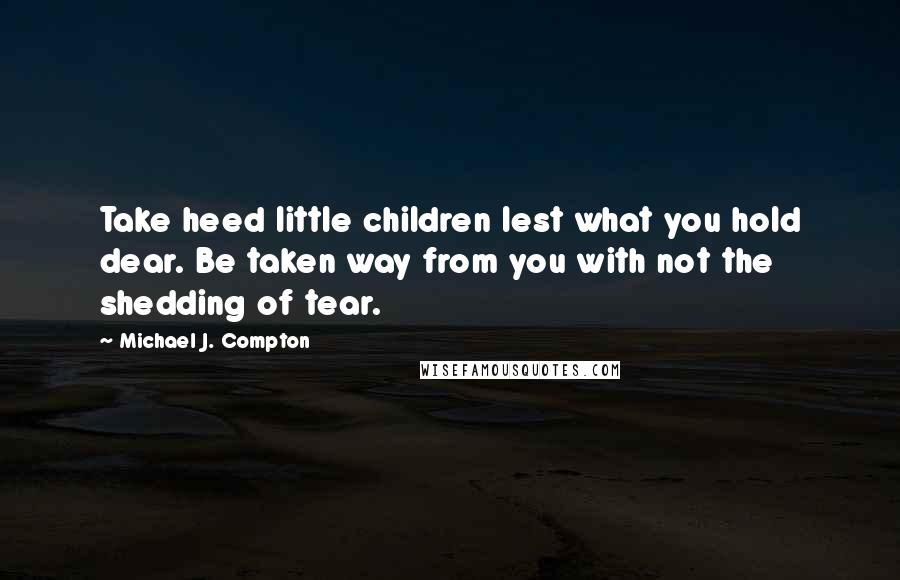 Michael J. Compton Quotes: Take heed little children lest what you hold dear. Be taken way from you with not the shedding of tear.