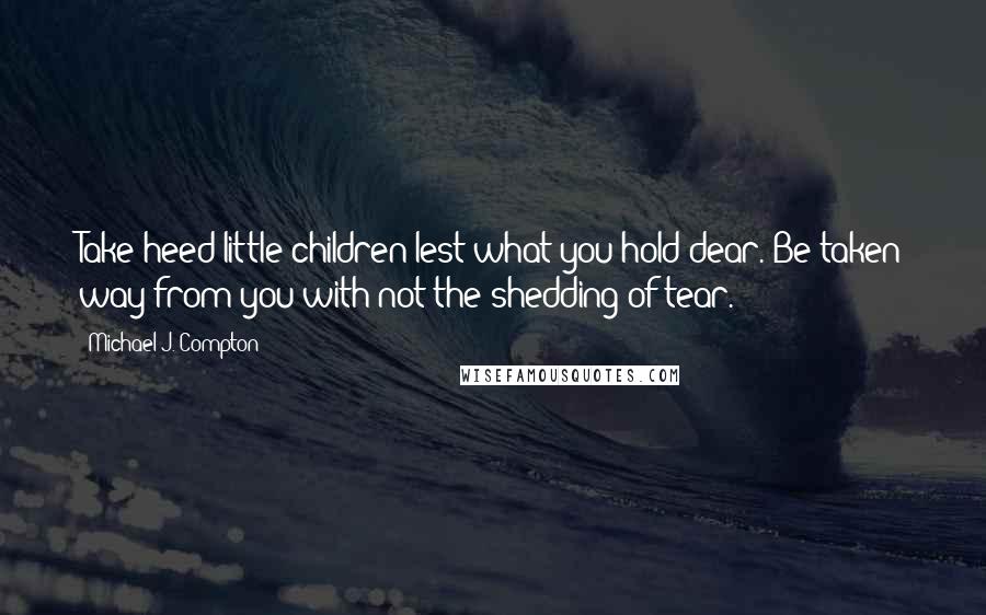 Michael J. Compton Quotes: Take heed little children lest what you hold dear. Be taken way from you with not the shedding of tear.