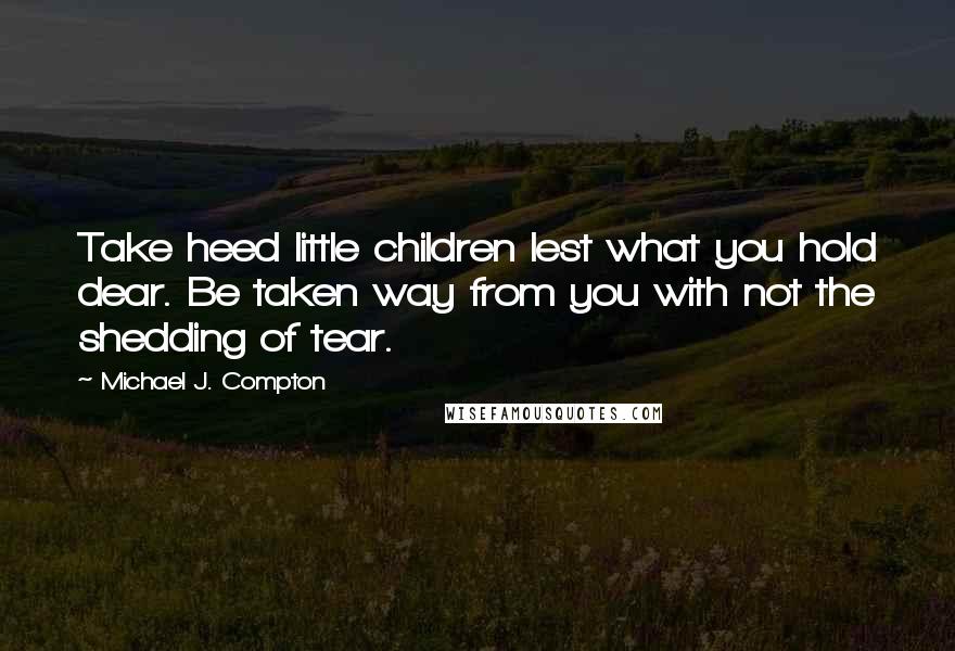 Michael J. Compton Quotes: Take heed little children lest what you hold dear. Be taken way from you with not the shedding of tear.