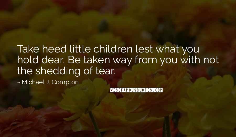 Michael J. Compton Quotes: Take heed little children lest what you hold dear. Be taken way from you with not the shedding of tear.